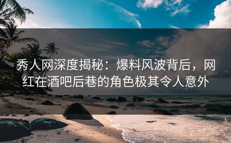 秀人网深度揭秘：爆料风波背后，网红在酒吧后巷的角色极其令人意外