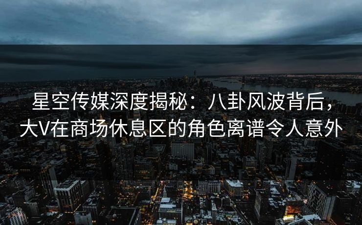 星空传媒深度揭秘：八卦风波背后，大V在商场休息区的角色离谱令人意外