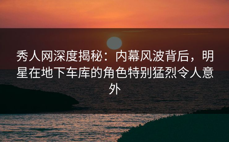 秀人网深度揭秘：内幕风波背后，明星在地下车库的角色特别猛烈令人意外