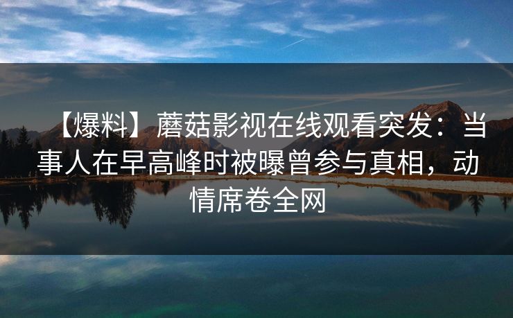 【爆料】蘑菇影视在线观看突发：当事人在早高峰时被曝曾参与真相，动情席卷全网