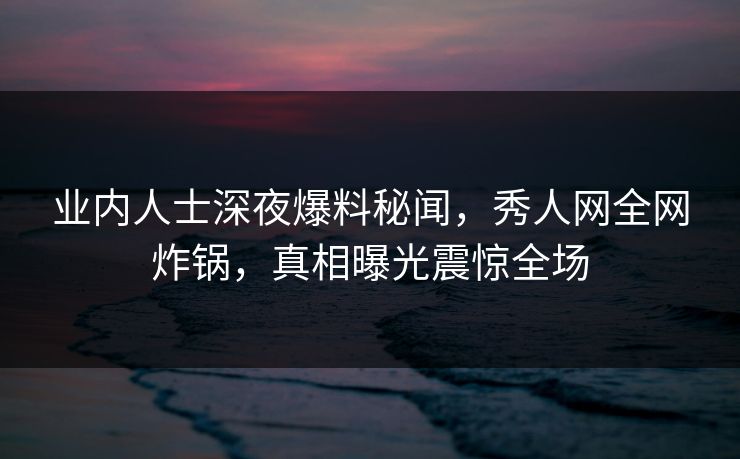 业内人士深夜爆料秘闻，秀人网全网炸锅，真相曝光震惊全场