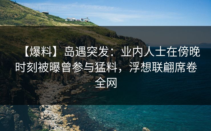 【爆料】岛遇突发：业内人士在傍晚时刻被曝曾参与猛料，浮想联翩席卷全网