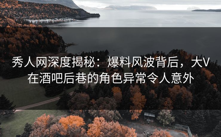 秀人网深度揭秘：爆料风波背后，大V在酒吧后巷的角色异常令人意外