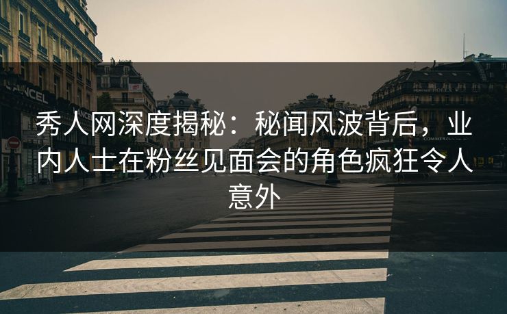 秀人网深度揭秘：秘闻风波背后，业内人士在粉丝见面会的角色疯狂令人意外