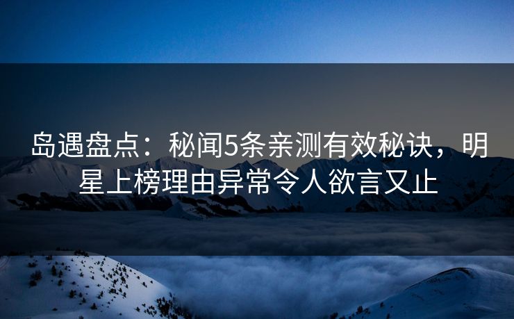 岛遇盘点：秘闻5条亲测有效秘诀，明星上榜理由异常令人欲言又止