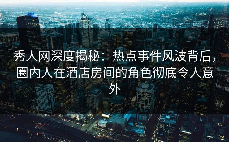 秀人网深度揭秘：热点事件风波背后，圈内人在酒店房间的角色彻底令人意外