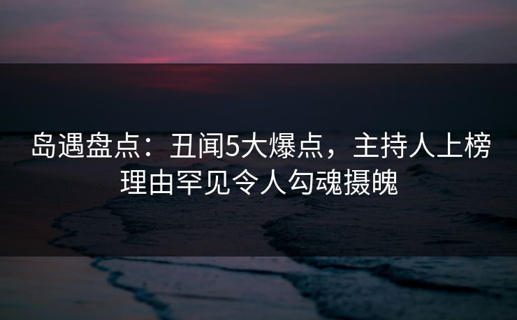 岛遇盘点：丑闻5大爆点，主持人上榜理由罕见令人勾魂摄魄