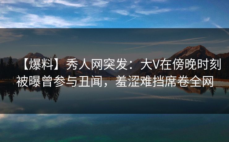 【爆料】秀人网突发：大V在傍晚时刻被曝曾参与丑闻，羞涩难挡席卷全网