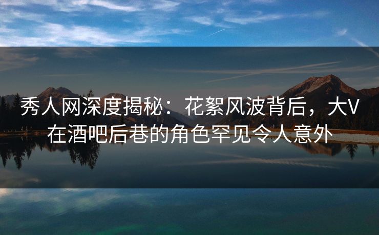 秀人网深度揭秘：花絮风波背后，大V在酒吧后巷的角色罕见令人意外