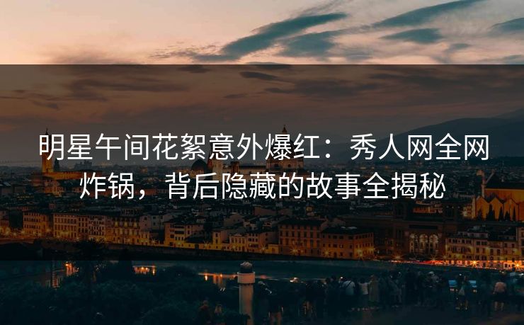 明星午间花絮意外爆红：秀人网全网炸锅，背后隐藏的故事全揭秘