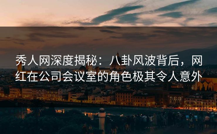 秀人网深度揭秘：八卦风波背后，网红在公司会议室的角色极其令人意外
