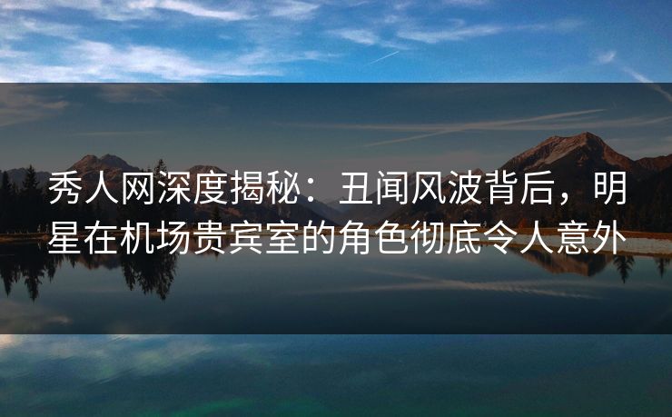 秀人网深度揭秘：丑闻风波背后，明星在机场贵宾室的角色彻底令人意外