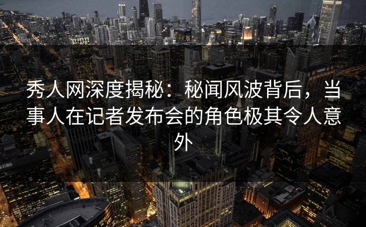 秀人网深度揭秘:秘闻风波背后,当事人在记者发布会的角色极其令人意外 秀人网深度揭秘:秘闻风波背后,当事人在记者发布会的角色极其令人意外