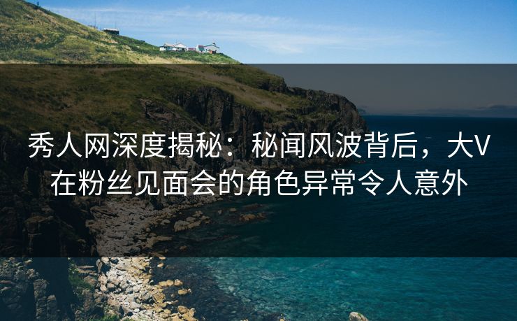 秀人网深度揭秘：秘闻风波背后，大V在粉丝见面会的角色异常令人意外