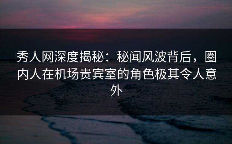 秀人网深度揭秘：秘闻风波背后，圈内人在机场贵宾室的角色极其令人意外