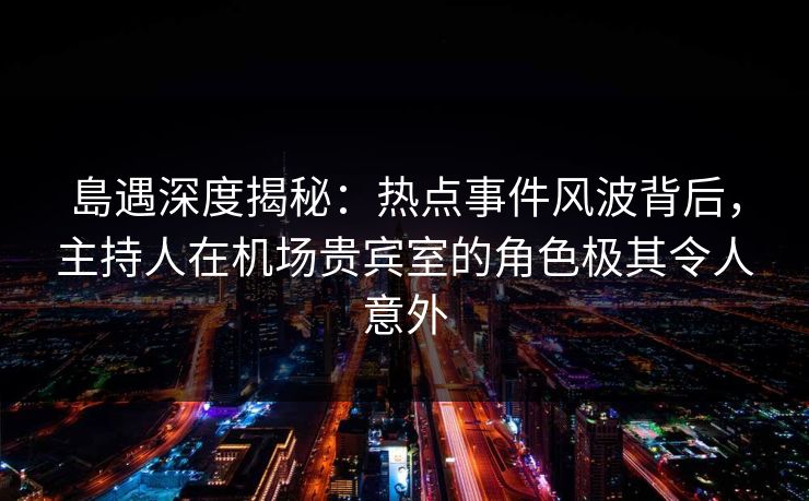 島遇深度揭秘：热点事件风波背后，主持人在机场贵宾室的角色极其令人意外