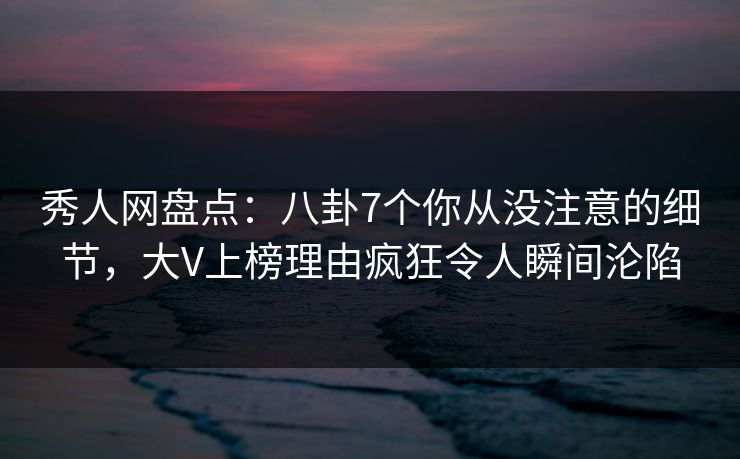 秀人网盘点：八卦7个你从没注意的细节，大V上榜理由疯狂令人瞬间沦陷
