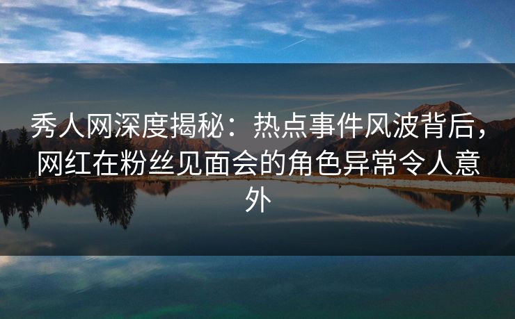 秀人网深度揭秘：热点事件风波背后，网红在粉丝见面会的角色异常令人意外