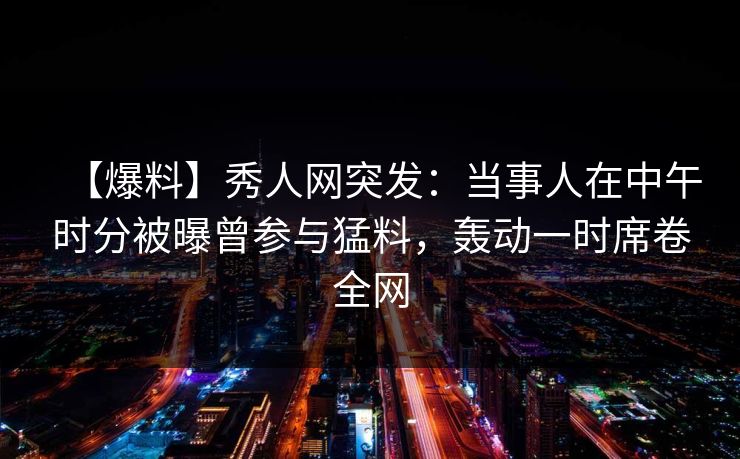【爆料】秀人网突发：当事人在中午时分被曝曾参与猛料，轰动一时席卷全网