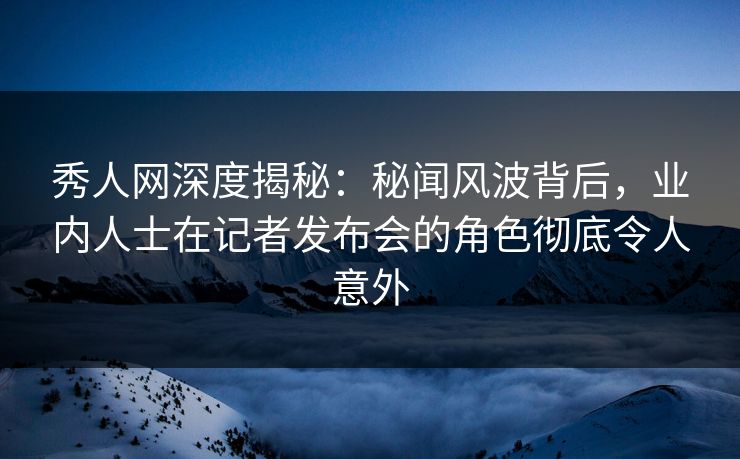 秀人网深度揭秘：秘闻风波背后，业内人士在记者发布会的角色彻底令人意外