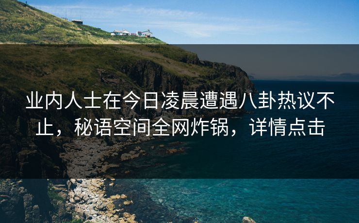 业内人士在今日凌晨遭遇八卦热议不止,秘语空间全网炸锅,详情点击 业内人士在今日凌晨遭遇八卦热议不止,秘语空间全网炸锅,详情点击