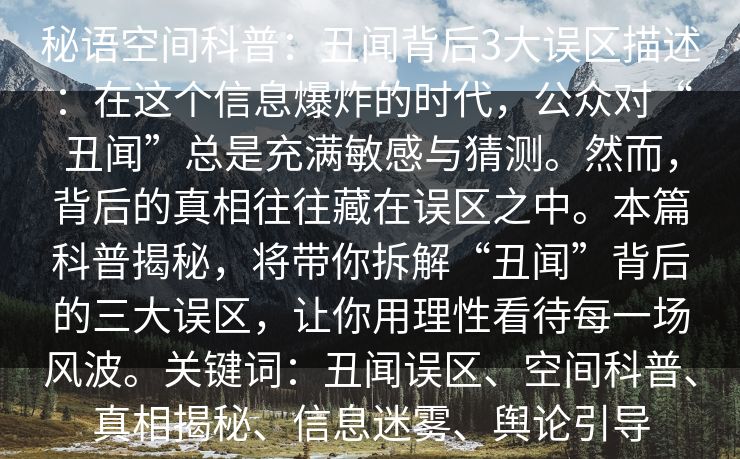 秘语空间科普:丑闻背后3大误区描述:在这个信息爆炸的时代,公众对“丑闻”总是充满敏感与猜测。然而,背后的真相往往藏在误区之中。本篇科普揭秘,将带你拆解“丑闻”背后的三大误区,让你用理性看待每一场风波。关键词:丑闻误区、空间科普、真相揭秘、信息迷雾、舆论引导 秘语空间科普:丑闻背后3大误区描述:在这个信息爆炸的时代,公众对“丑闻”总是充满敏感与猜测。然而,背后的真相往往藏在误区之中。本篇科普揭秘,将带你拆解“丑闻”背后的三大误区,让你用理性看待每一场风波。关键词:丑闻误区、空间科普、真相揭秘、信息迷雾、舆论引导