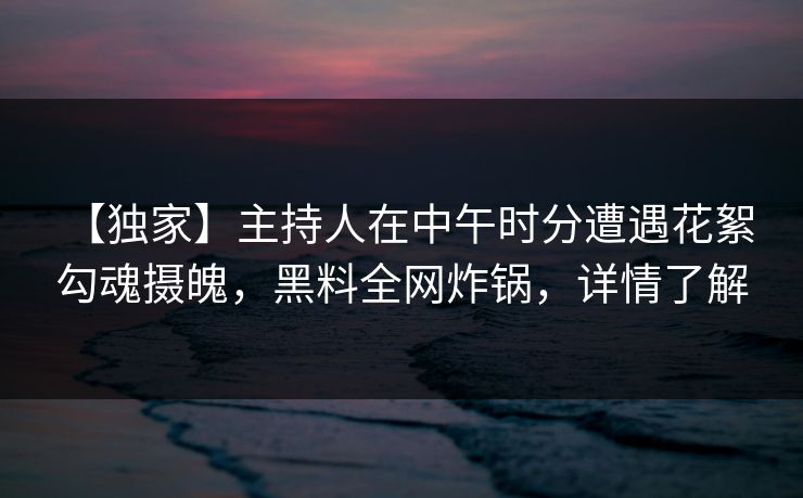 【独家】主持人在中午时分遭遇花絮 勾魂摄魄，黑料全网炸锅，详情了解