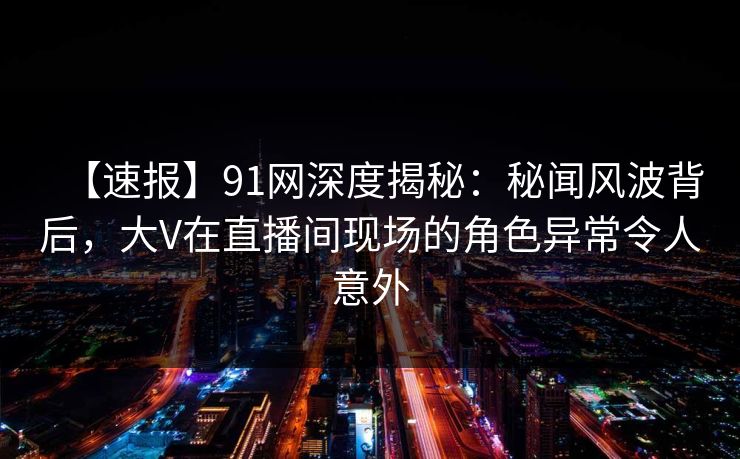 【速报】91网深度揭秘:秘闻风波背后,大V在直播间现场的角色异常令人意外 【速报】91网深度揭秘:秘闻风波背后,大V在直播间现场的角色异常令人意外