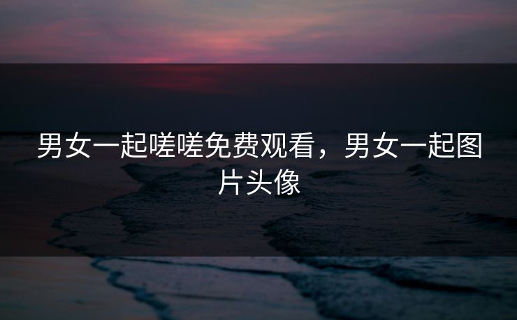 男女一起嗟嗟免费观看,男女一起图片头像 男女一起嗟嗟免费观看,男女一起图片头像