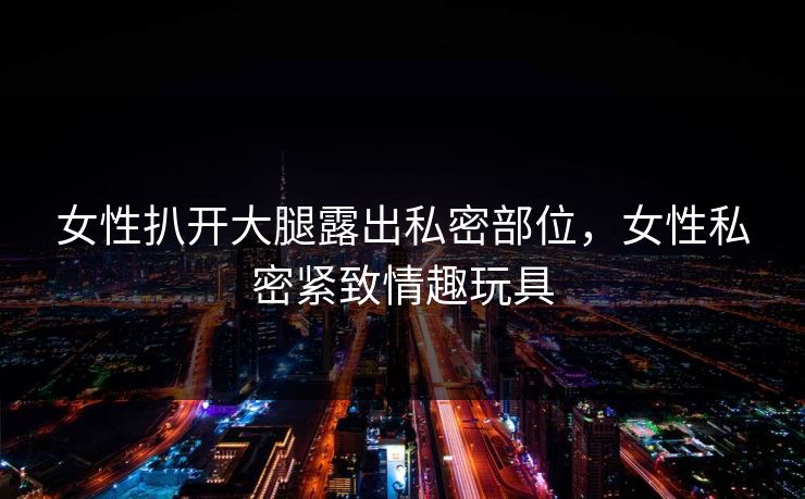 女性扒开大腿露出私密部位，女性私密紧致情趣玩具