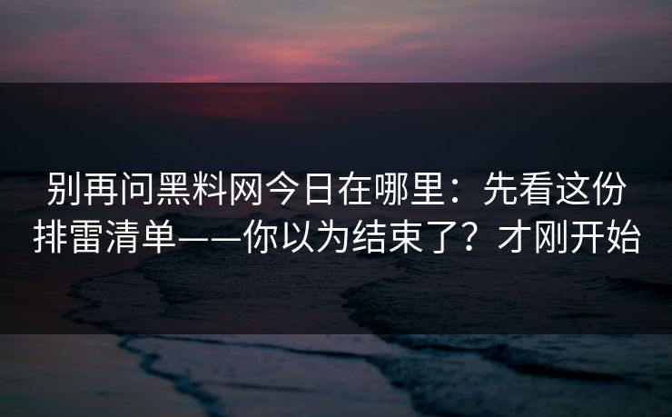 别再问黑料网今日在哪里：先看这份排雷清单——你以为结束了？才刚开始