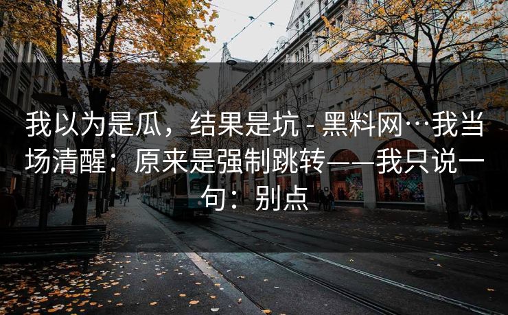 我以为是瓜，结果是坑 - 黑料网…我当场清醒：原来是强制跳转——我只说一句：别点