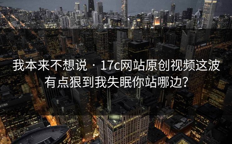 我本来不想说 · 17c网站原创视频这波有点狠到我失眠你站哪边？
