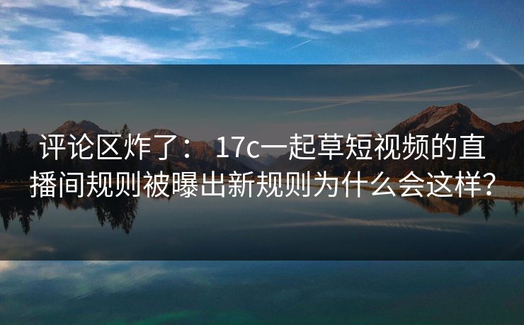 评论区炸了： 17c一起草短视频的直播间规则被曝出新规则为什么会这样？