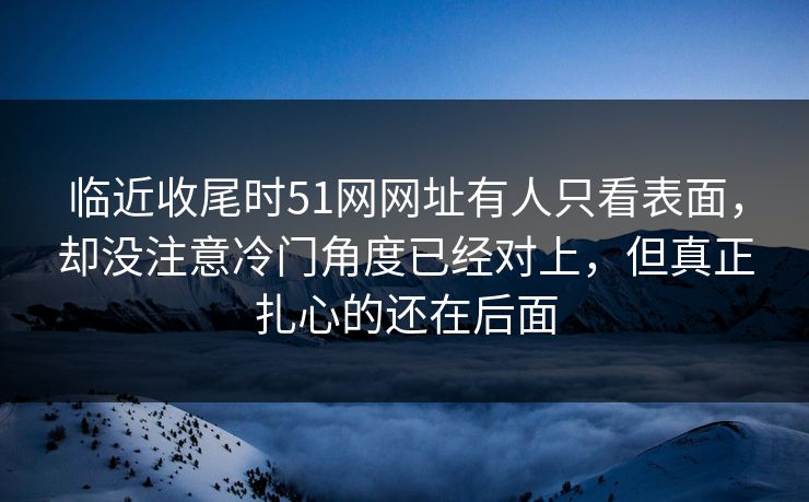 临近收尾时51网网址有人只看表面，却没注意冷门角度已经对上，但真正扎心的还在后面