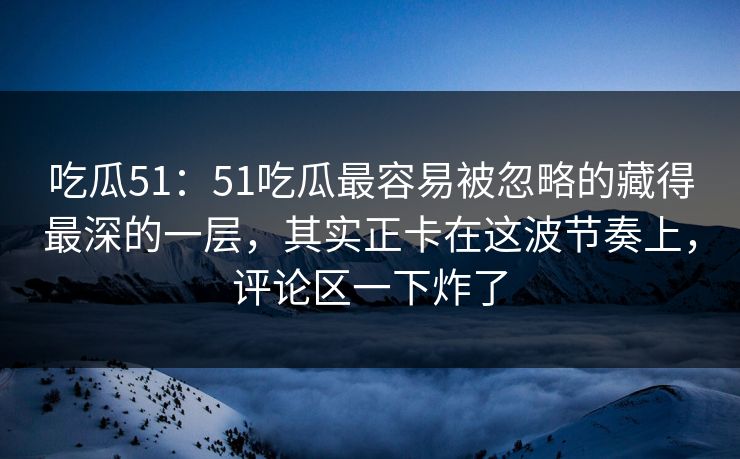 吃瓜51：51吃瓜最容易被忽略的藏得最深的一层，其实正卡在这波节奏上，评论区一下炸了