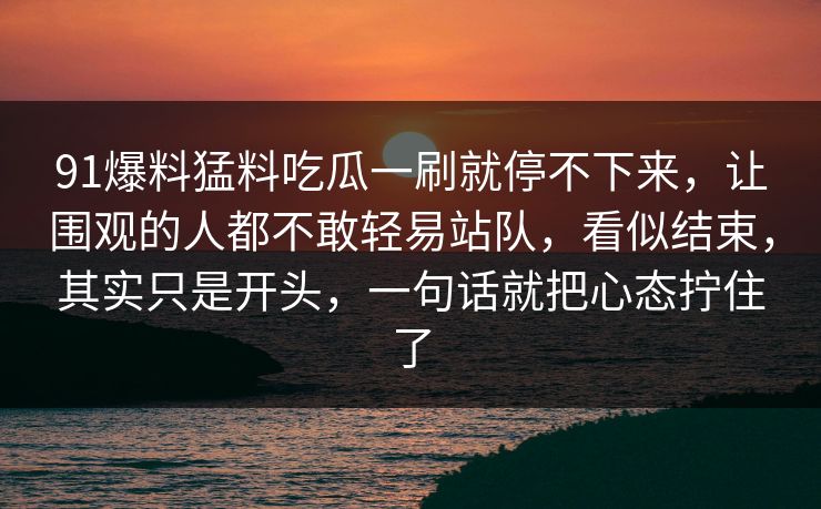 91爆料猛料吃瓜一刷就停不下来,让围观的人都不敢轻易站队,看似结束,其实只是开头,一句话就把心态拧住了 91爆料猛料吃瓜一刷就停不下来,让围观的人都不敢轻易站队,看似结束,其实只是开头,一句话就把心态拧住了