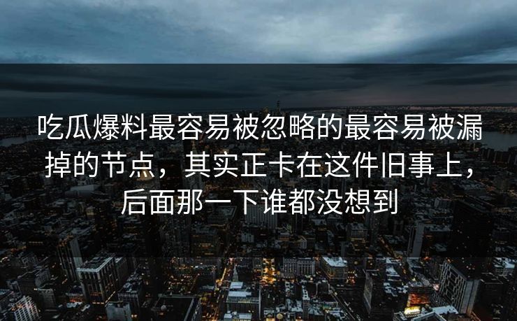 吃瓜爆料最容易被忽略的最容易被漏掉的节点,其实正卡在这件旧事上,后面那一下谁都没想到 吃瓜爆料最容易被忽略的最容易被漏掉的节点,其实正卡在这件旧事上,后面那一下谁都没想到